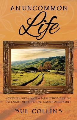 An Uncommon Life: Country girl leaves a farm town culture to create her own life, career and family by Collins, Sue