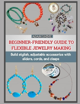 Beginner-Friendly Guide to Flexible Jewelry Making: Build stylish, adjustable accessories with sliders, cords, and clasps by Shine, Adam