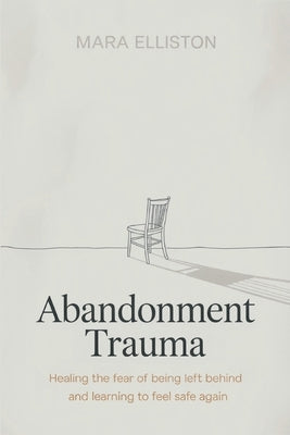 Abandonment Trauma: Healing the Fear of Being Left Behind and Learning to Feel Safe Again by Elliston, Mara