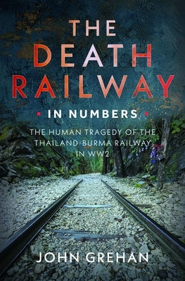 The Death Railway in Numbers: The Human Tragedy of the Thailand-Burma Railway in Ww2 by Grehan, John