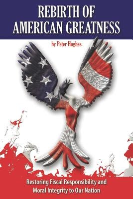 Rebirth of American Greatness: Restoring Fiscal Responsibility and Moral Integrity to Our Nation by Hughes, Peter