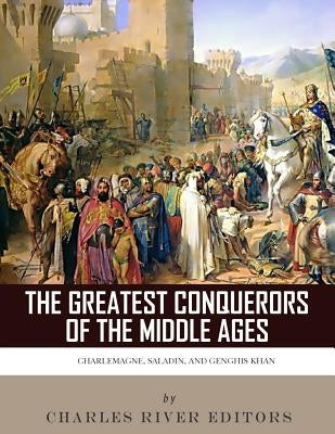 The Greatest Conquerors of the Middle Ages: Charlemagne, Saladin and Genghis Khan by Charles River