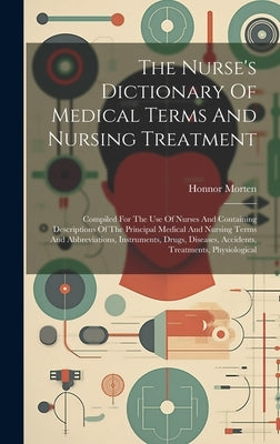 The Nurse's Dictionary Of Medical Terms And Nursing Treatment: Compiled For The Use Of Nurses And Containing Descriptions Of The Principal Medical And by Morten, Honnor