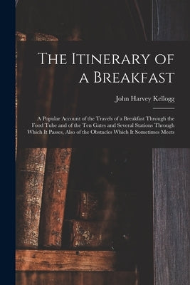 The Itinerary of a Breakfast: a Popular Account of the Travels of a Breakfast Through the Food Tube and of the Ten Gates and Several Stations Throug by Kellogg, John Harvey 1852-1943