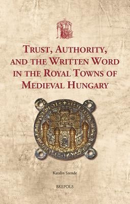 Trust, Authority, and the Written Word in the Royal Towns of Medieval Hungary by Szende, Katalin