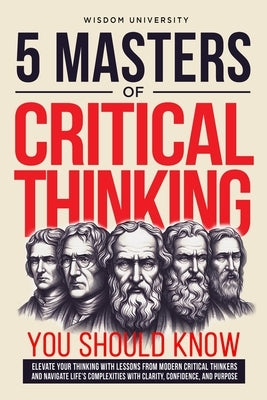 5 Masters Of Critical Thinking You Should Know: Elevate Your Thinking With Lessons From Modern Critical Thinkers And Navigate Life's Complexities With by University, Wisdom