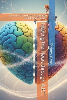 Healing the Heart through A.R.T.: A Survivor's Guide to Accelerated Resolution Therapy by Cere, Tammy