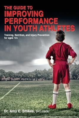 The Guide to Improving Performance in Youth Athletes: Training, Nutrition, and Injury Prevention for Ages 12+ by Stokes, Amy E.