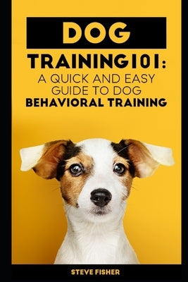 Dog Training 101: A Quick and Easy Guide to Dog Behavioral Training by Fisher, Steve