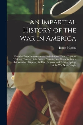 An Impartial History of the war in America; From its First Commencement, to the Present Time; Together With the Charters of the Several Colonies, and by Murray, James