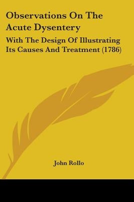 Observations On The Acute Dysentery: With The Design Of Illustrating Its Causes And Treatment (1786) by Rollo, John