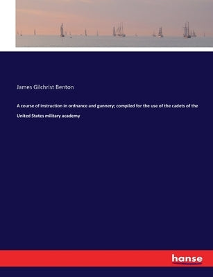 A course of instruction in ordnance and gunnery; compiled for the use of the cadets of the United States military academy by Benton, James Gilchrist
