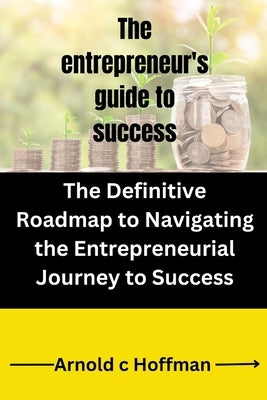 The entrepreneur's guide to success: The Definitive Roadmap to Navigating the Entrepreneurial Journey to Success by Hoffman, Arnold C.