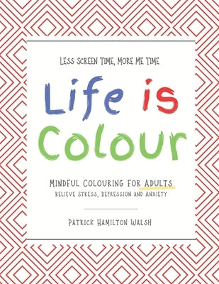 Life is Colour: Mindful Colouring for Adults. Relieve Stress, Depression and Anxiety. by Hamilton Walsh, Patrick