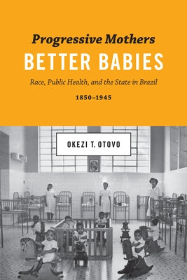 Progressive Mothers, Better Babies: Race, Public Health, and the State in Brazil, 1850-1945 by Otovo, Okezi T.