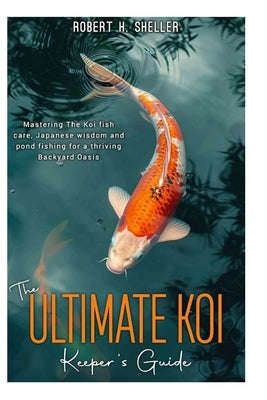The ULTIMATE KOI KEEPER's GUIDE: Mastering the koi fish care, Japanese wisdom and pond fishing for a thriving Backyard Oasis by Sheller, Robert H.