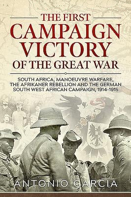 The First Campaign Victory of the Great War: South Africa, Manoeuvre Warfare, the Afrikaner Rebellion and the German South West African Campaign, 1914 by Garcia, Antonio