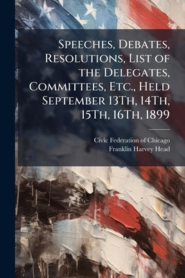 Speeches, Debates, Resolutions, List of the Delegates, Committees, Etc., Held September 13Th, 14Th, 15Th, 16Th, 1899 by Civic Federation of Chicago (Ill ).