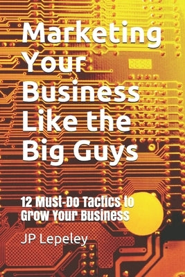 Marketing Your Business Like the Big Guys: 12 Must-Do Tactics to Grow Your Business by Lepeley, Jp