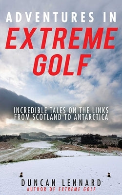 Adventures in Extreme Golf: Incredible Tales on the Links from Scotland to Antarctica by Lennard, Duncan
