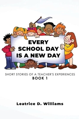 Every School Day Is A New Day: Short Stories of A Teacher's Experiences Book 1 by Williams, Leatrice D.