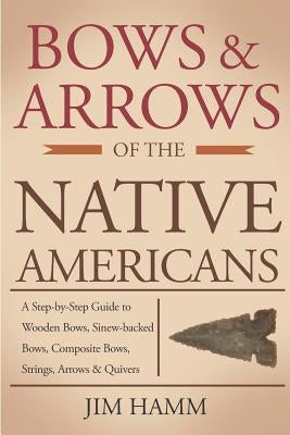 Bows and Arrows of the Native Americans: A Complete Step-by-Step Guide to Wooden Bows, Sinew-backed Bows, Composite Bows, Strings, Arrows, and Quivers by Hamm, Jim