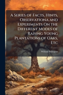 A Series of Facts, Hints, Observationa and Experiments On the Different Modes of Raising Young Plantations of Oaks, Etc: With Remarks Upon the Fencing by Billington, William
