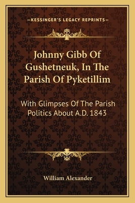 Johnny Gibb Of Gushetneuk, In The Parish Of Pyketillim: With Glimpses Of The Parish Politics About A.D. 1843 by Alexander, William