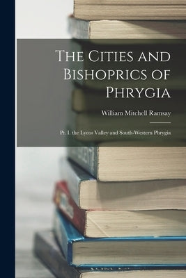 The Cities and Bishoprics of Phrygia: Pt. I. the Lycos Valley and South-Western Phrygia by Ramsay, William Mitchell