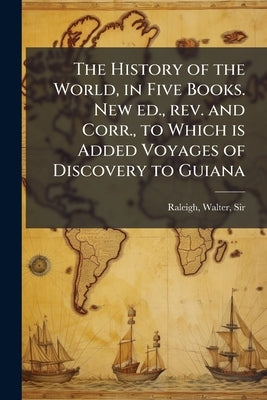 The History of the World, in Five Books. New ed., rev. and Corr., to Which is Added Voyages of Discovery to Guiana by Raleigh, Walter