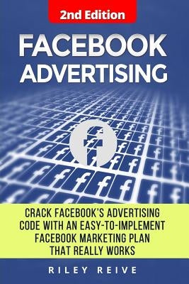 Facebook Advertising: Crack the Facebook Ad Code with an Easy-To-Implement Facebook Marketing Plan That Really Works and Reach 4000 Potentia by Reive, Riley