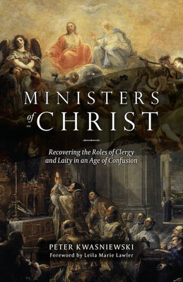 Ministers of Christ: Recovering the Roles of Clergy and Laity in an Age of Confusion by Kwasniewski, Peter