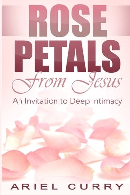 Rose Petals From Jesus: An Invitation to Deep Intimacy by Curry, Ariel