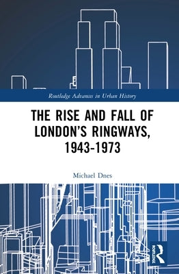 The Rise and Fall of London's Ringways, 1943-1973 by Dnes, Michael