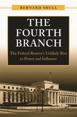 The Fourth Branch: The Federal Reserve's Unlikely Rise to Power and Influence by Shull, Bernard