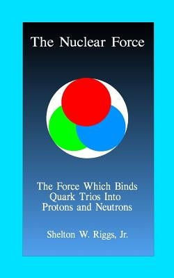 The Nuclear Force: The Force Which Binds Quarks Into Protons and Neutrons by Riggs, Jr. Shelton W.
