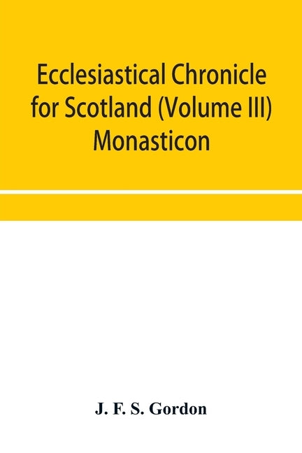 Ecclesiastical chronicle for Scotland (Volume III) Monasticon; Profusely Illustrated on Steel Comprising views of Abbeys, Priories, Collegiate Churche by F. S. Gordon, J.