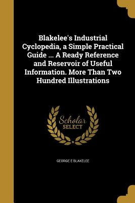 Blakelee's Industrial Cyclopedia, a Simple Practical Guide ... A Ready Reference and Reservoir of Useful Information. More Than Two Hundred Illustrati by Blakelee, George E.