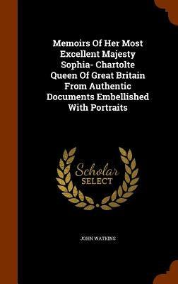 Memoirs Of Her Most Excellent Majesty Sophia- Chartolte Queen Of Great Britain From Authentic Documents Embellished With Portraits by Watkins, John