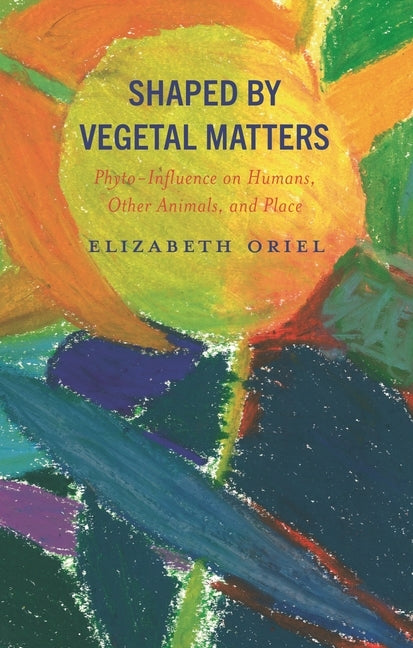 Shaped by Vegetal Matters: Phyto-Influence on Humans, Other Animals, and Place by Oriel, Elizabeth
