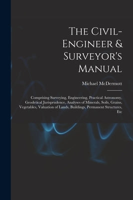 The Civil-Engineer & Surveyor's Manual: Comprising Surveying, Engineering, Practical Astronomy, Geodetical Jurisprudence, Analyses of Minerals, Soils, by McDermott, Michael