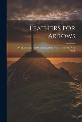 Feathers for Arrows: Or, Illustrations for Preachers and Teachers, From My Note Book by Anonymous
