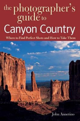 The Photographer's Guide to Canyon Country: Where to Find Perfect Shots and How to Take Them by Annerino, John