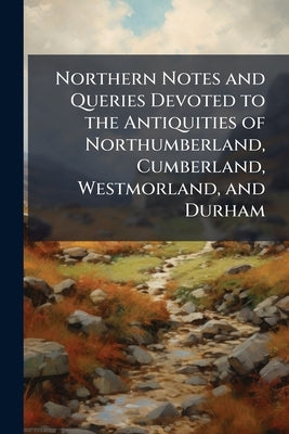 Northern Notes and Queries Devoted to the Antiquities of Northumberland, Cumberland, Westmorland, and Durham: V.1, No.1-8, Jan. 1906-Oct. 1907 by Anonymous