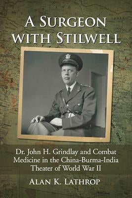 A Surgeon with Stilwell: Dr. John H. Grindlay and Combat Medicine in the China-Burma-India Theater of World War II by Lathrop, Alan K.
