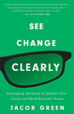 See Change Clearly: Leveraging Adversity to Sharpen Your Vision and Build Resilient Teams by Green, Jacob