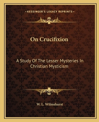 On Crucifixion: A Study Of The Lesser Mysteries In Christian Mysticism by Wilmshurst, W. L.