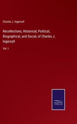 Recollections, Historical, Political, Biographical, and Social, of Charles J. Ingersoll: Vol. I by Ingersoll, Charles Jared