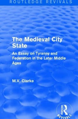 The Medieval City State: An Essay on Tyranny and Federation in the Later Middle Ages by Clarke, M. V.