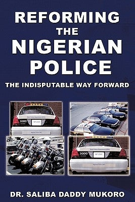 Reforming the Nigerian Police: The Indisputable Way Forward by Mukoro, Saliba Daddy